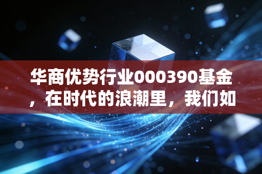华商优势行业000390基金，在时代的浪潮里，我们如何寻找那艘不沉之舟？