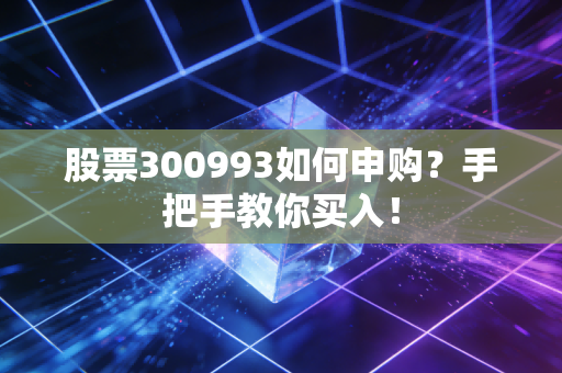 股票300993如何申购？手把手教你买入！