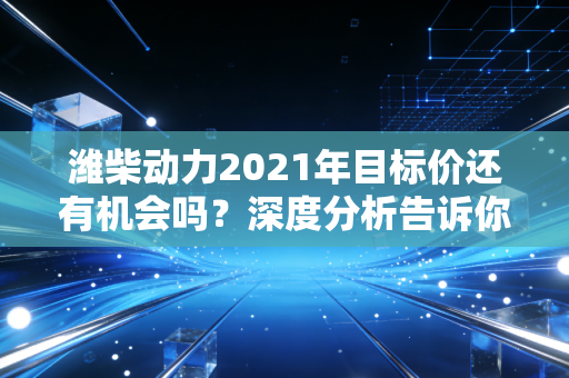 潍柴动力2021年目标价还有机会吗？深度分析告诉你！