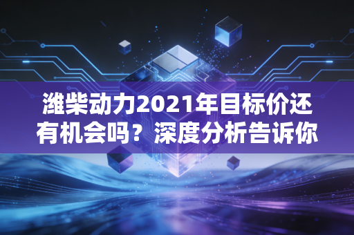 潍柴动力2021年目标价还有机会吗？深度分析告诉你！