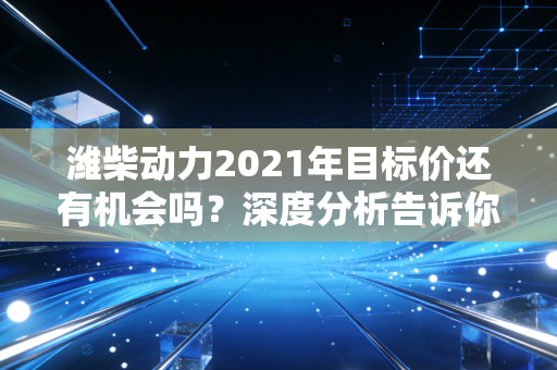 潍柴动力2021年目标价还有机会吗？深度分析告诉你！