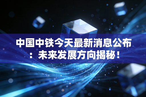 中国中铁今天最新消息公布：未来发展方向揭秘！
