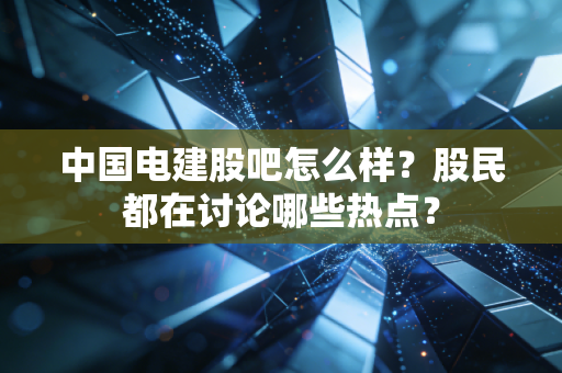 中国电建股吧怎么样？股民都在讨论哪些热点？