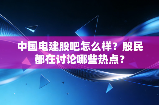 中国电建股吧怎么样？股民都在讨论哪些热点？