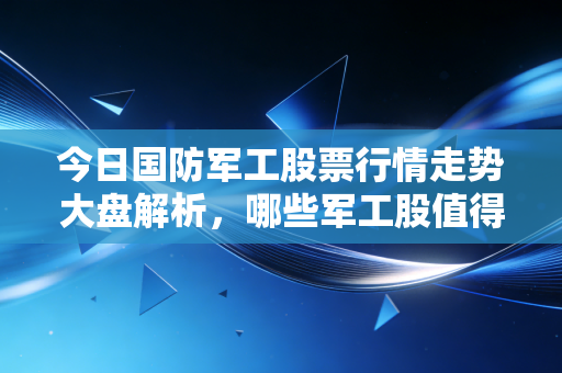 今日国防军工股票行情走势大盘解析,哪些军工股值得买?