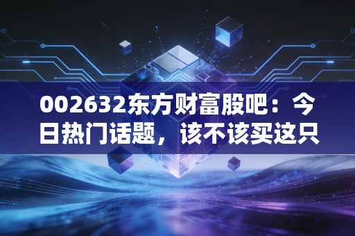 002632东方财富股吧:今日热门话题,该不该买这只股票?
