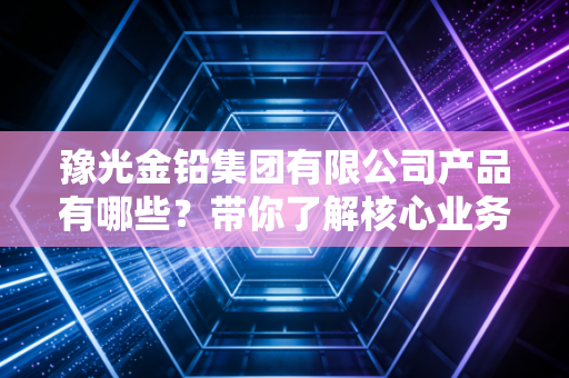 豫光金铅集团有限公司产品有哪些?带你了解核心业务!