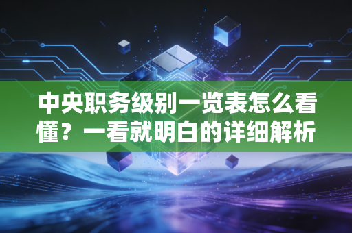 中央职务级别一览表怎么看懂？一看就明白的详细解析！