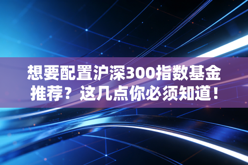想要配置沪深300指数基金推荐?这几点你必须知道!