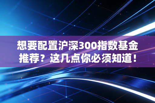 想要配置沪深300指数基金推荐？这几点你必须知道！