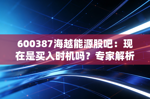 600387海越能源股吧：现在是买入时机吗？专家解析！