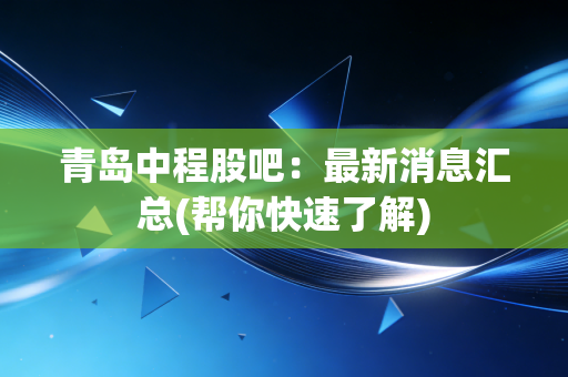 青岛中程股吧：最新消息汇总(帮你快速了解)