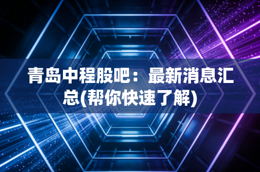 青岛中程股吧：最新消息汇总(帮你快速了解)