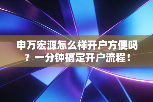 申万宏源怎么样开户方便吗？一分钟搞定开户流程！