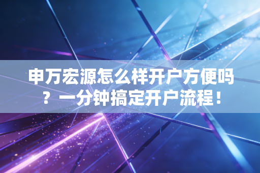 申万宏源怎么样开户方便吗？一分钟搞定开户流程！
