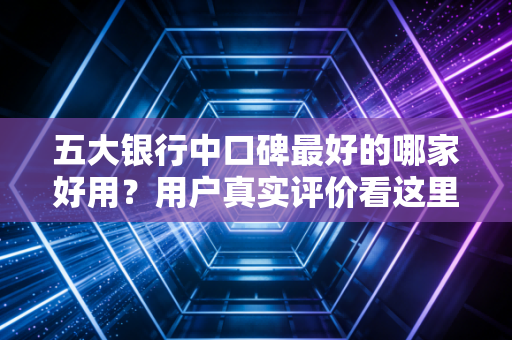 五大银行中口碑最好的哪家好用？用户真实评价看这里！