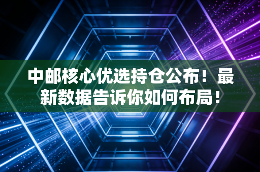 中邮核心优选持仓公布！最新数据告诉你如何布局！