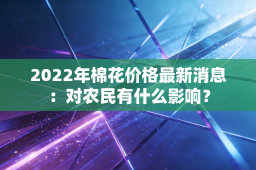 2022年棉花价格最新消息:对农民有什么影响?