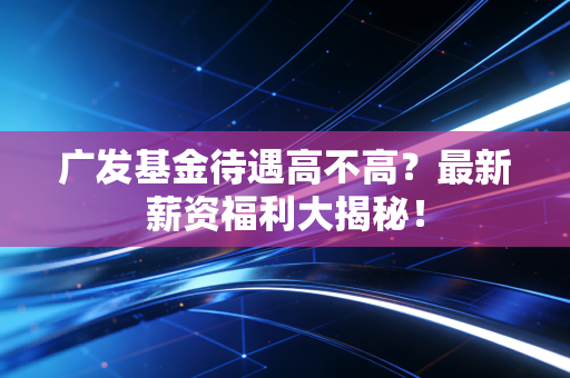 广发基金待遇高不高？最新薪资福利大揭秘！