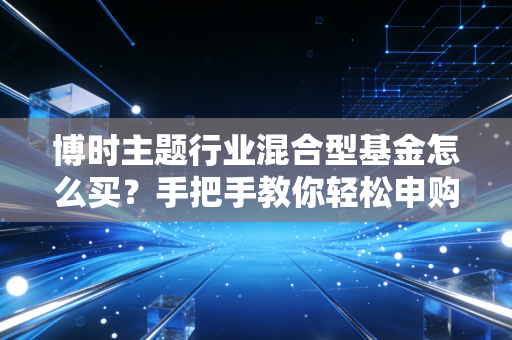 博时主题行业混合型基金怎么买？手把手教你轻松申购！