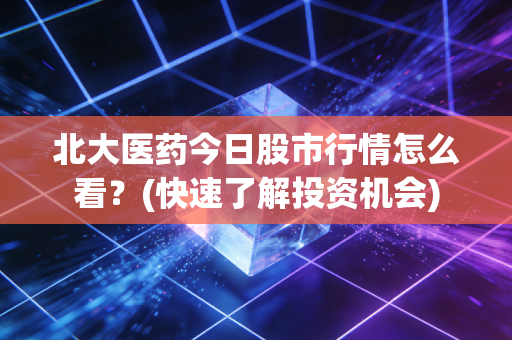 北大医药今日股市行情怎么看？(快速了解投资机会)