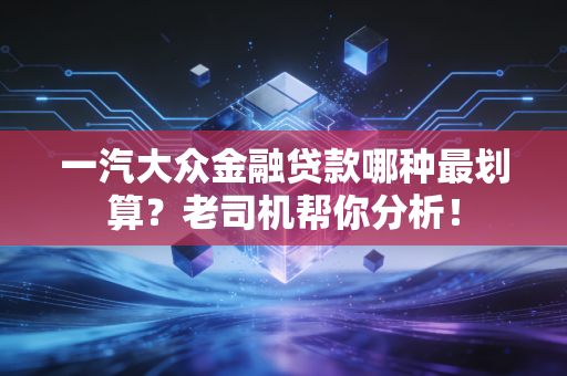 一汽大众金融贷款哪种最划算？老司机帮你分析！