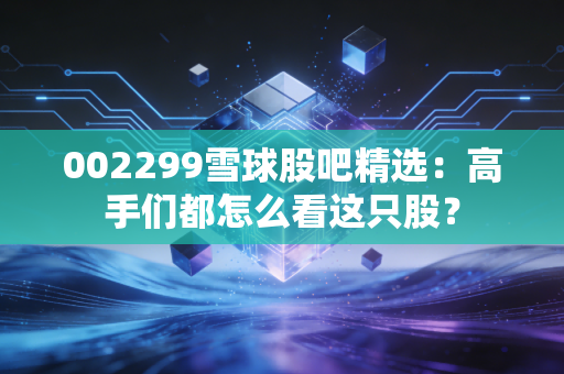 002299雪球股吧精选：高手们都怎么看这只股？