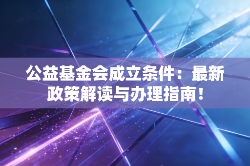 公益基金会成立条件:最新政策解读与办理指南!
