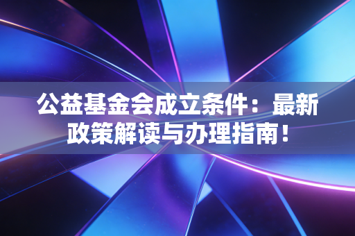 公益基金会成立条件:最新政策解读与办理指南!