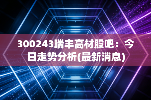 300243瑞丰高材股吧：今日走势分析(最新消息)