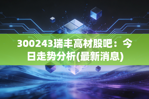 300243瑞丰高材股吧：今日走势分析(最新消息)