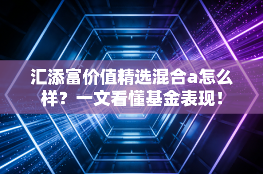 汇添富价值精选混合a怎么样?一文看懂基金表现!