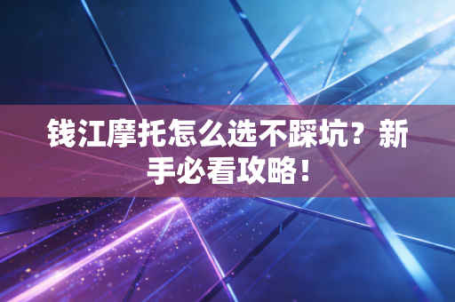 钱江摩托怎么选不踩坑？新手必看攻略！