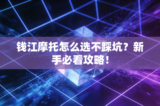 钱江摩托怎么选不踩坑？新手必看攻略！