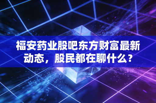 福安药业股吧东方财富最新动态,股民都在聊什么?