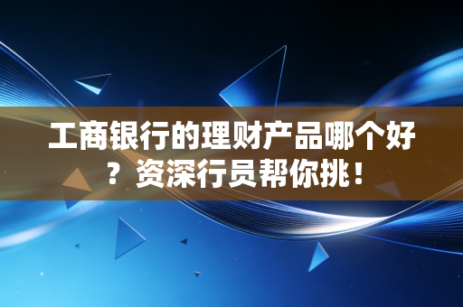 工商银行的理财产品哪个好？资深行员帮你挑！