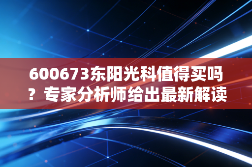 600673东阳光科值得买吗？专家分析师给出最新解读！