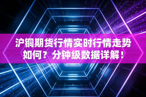 沪铜期货行情实时行情走势如何?分钟级数据详解!