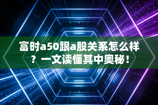 富时a50跟a股关系怎么样？一文读懂其中奥秘！