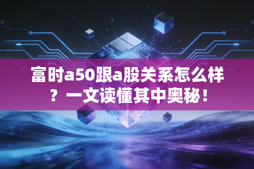 富时a50跟a股关系怎么样？一文读懂其中奥秘！