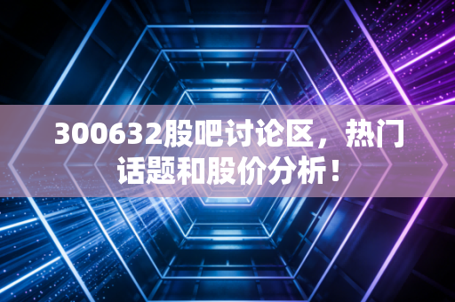 300632股吧讨论区，热门话题和股价分析！