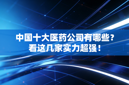 中国十大医药公司有哪些？看这几家实力超强！