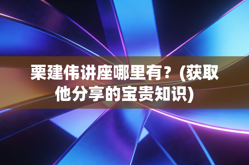 栗建伟讲座哪里有？(获取他分享的宝贵知识)