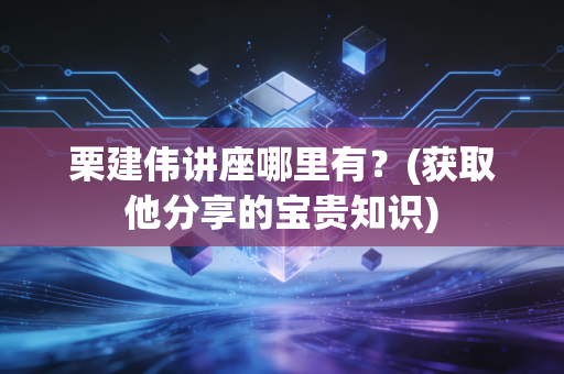 栗建伟讲座哪里有？(获取他分享的宝贵知识)