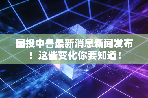 国投中鲁最新消息新闻发布!这些变化你要知道!