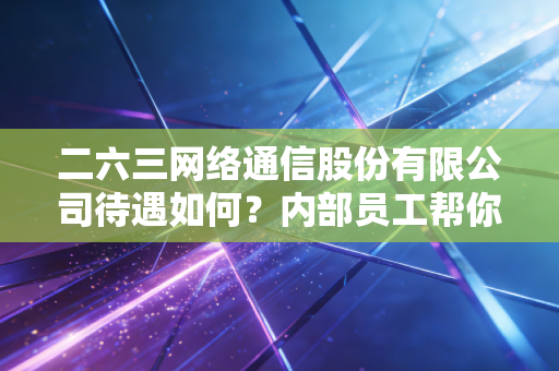 二六三网络通信股份有限公司待遇如何？内部员工帮你揭秘！