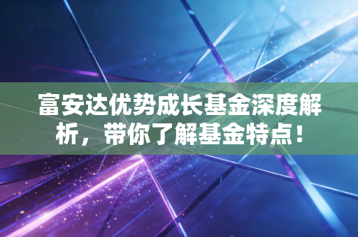 富安达优势成长基金深度解析,带你了解基金特点!