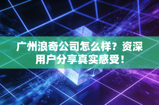 广州浪奇公司怎么样?资深用户分享真实感受!