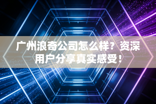 广州浪奇公司怎么样?资深用户分享真实感受!