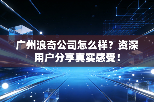 广州浪奇公司怎么样?资深用户分享真实感受!